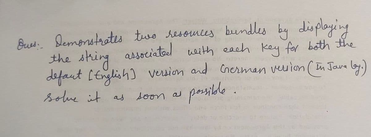 Ques: Demonstrates two resources bundles by displaying
the string associated with each key for both the
defaut [English] version and German version (In Java by.)
solve it
soon as
possible