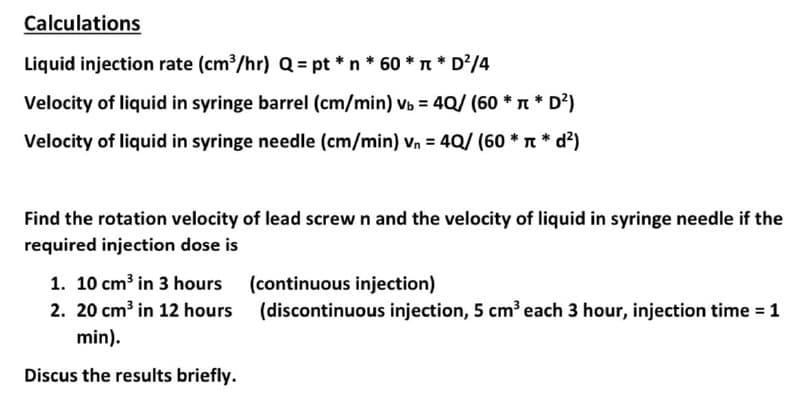 Calculations
Liquid injection rate (cm?/hr) Q = pt * n * 60 * n * D?/4
Velocity of liquid in syringe barrel (cm/min) vb = 4Q/ (60 * n * D²)
Velocity of liquid in syringe needle (cm/min) vn = 4Q/ (60 * T * d²)
Find the rotation velocity of lead screw n and the velocity of liquid in syringe needle if the
required injection dose is
1. 10 cm³ in 3 hours (continuous injection)
2. 20 cm³ in 12 hours (discontinuous injection, 5 cmeach 3 hour, injection time = 1
min).
Discus the results briefly.
