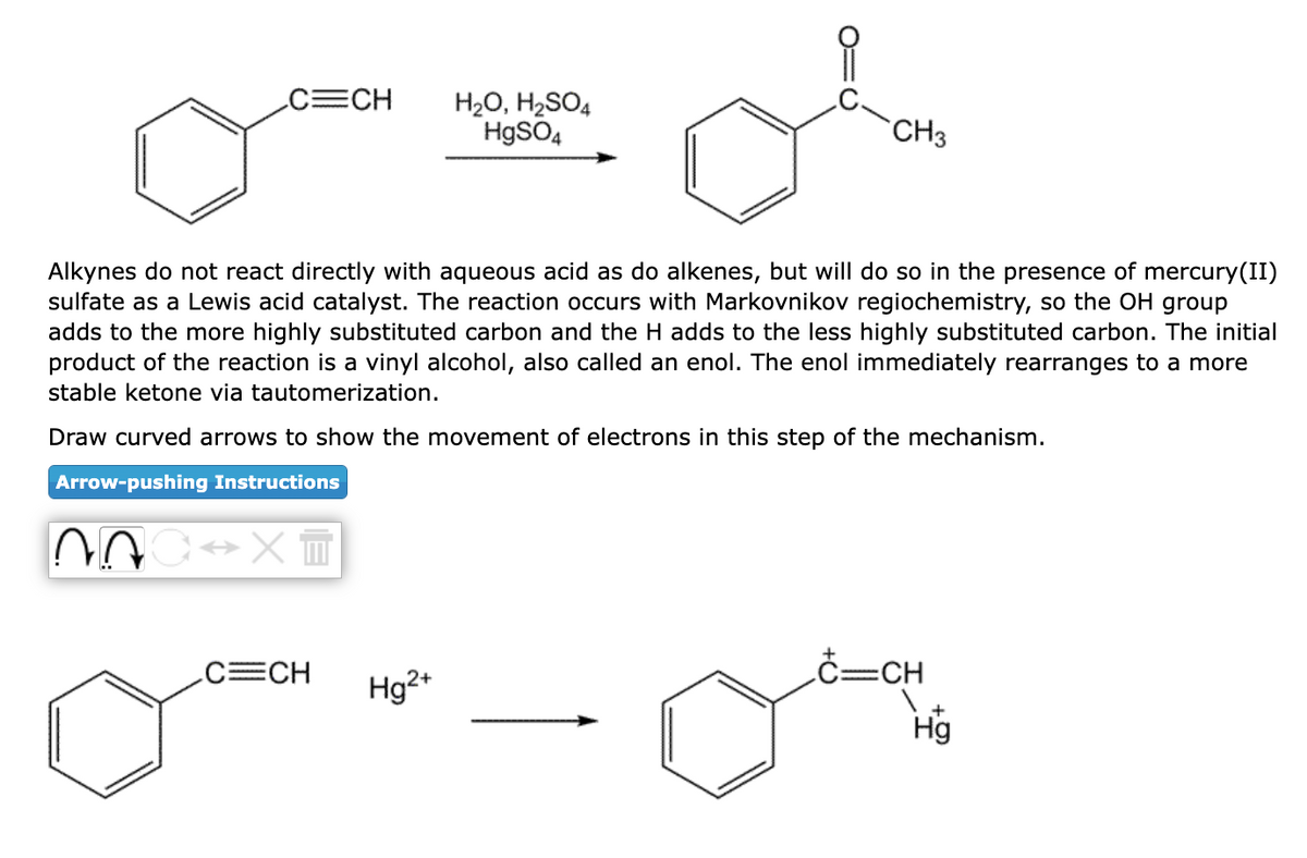 C=CH
C↔X =
Alkynes do not react directly with aqueous acid as do alkenes, but will do so in the presence of mercury(II)
sulfate as a Lewis acid catalyst. The reaction occurs with Markovnikov regiochemistry, so the OH group
adds to the more highly substituted carbon and the H adds to the less highly substituted carbon. The initial
product of the reaction is a vinyl alcohol, also called an enol. The enol immediately rearranges to a more
stable ketone via tautomerization.
Draw curved arro to show the movement of electrons in this step of the mechanism.
Arrow-pushing Instructions
C=CH
H₂O, H₂SO4
HgSO4
Hg²+
CH3
c=cH
Hg