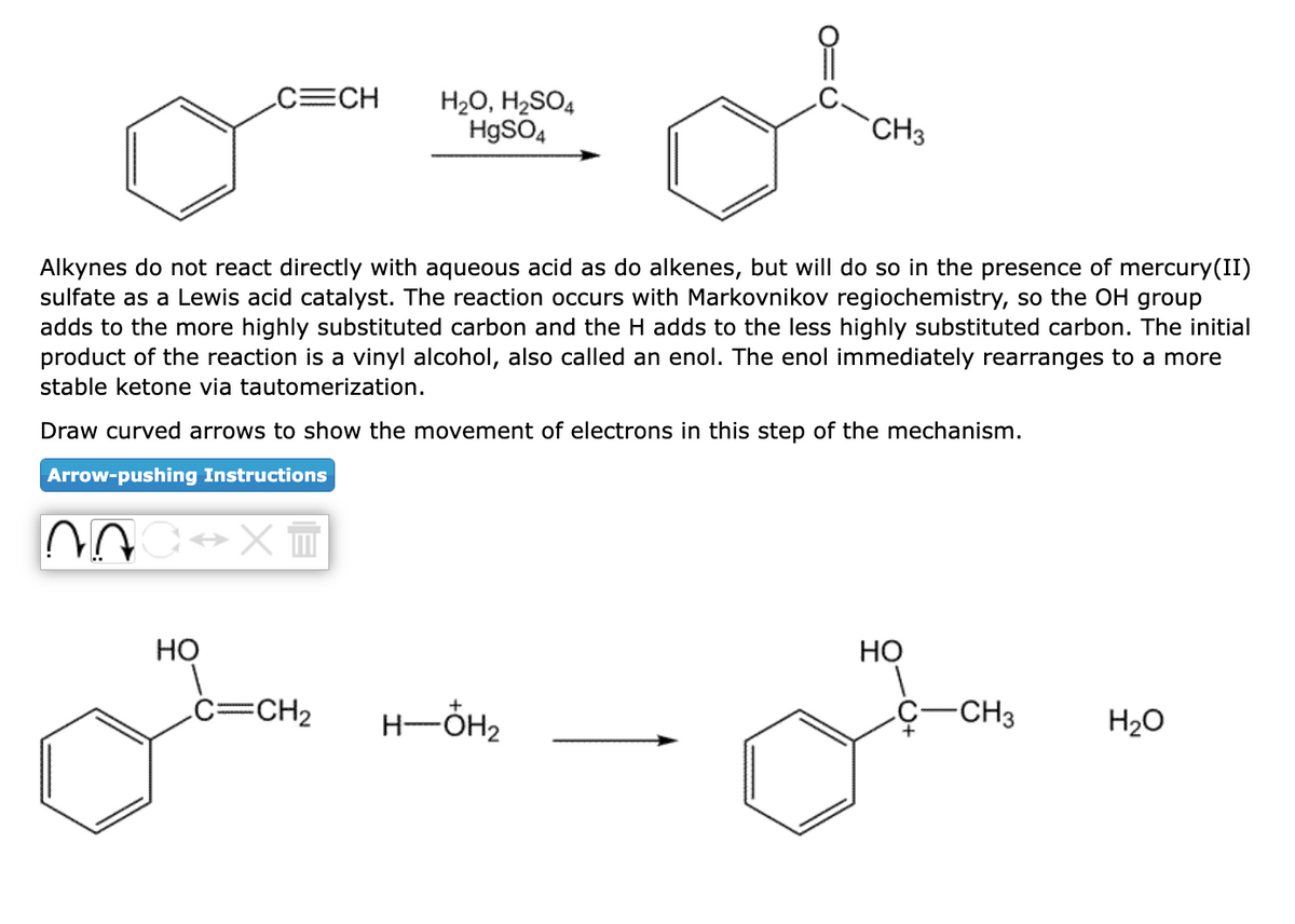 N
C=CH
Alkynes do not react directly with aqueous acid as do alkenes, but will do so in the presence of mercury(II)
sulfate as a Lewis acid catalyst. The reaction occurs with Markovnikov regiochemistry, so the OH group
adds to the more highly substituted carbon and the H adds to the less highly substituted carbon. The initial
product of the reaction is a vinyl alcohol, also called an enol. The enol immediately rearranges to a more
stable ketone via tautomerization.
Draw curved arrows to show the movement of electrons in this step of the mechanism.
Arrow-pushing Instructions
C↔XT
HO
H₂O, H₂SO4
HgSO4
C=CH₂
CH3
H-OH₂
HO
-CH3
H₂O