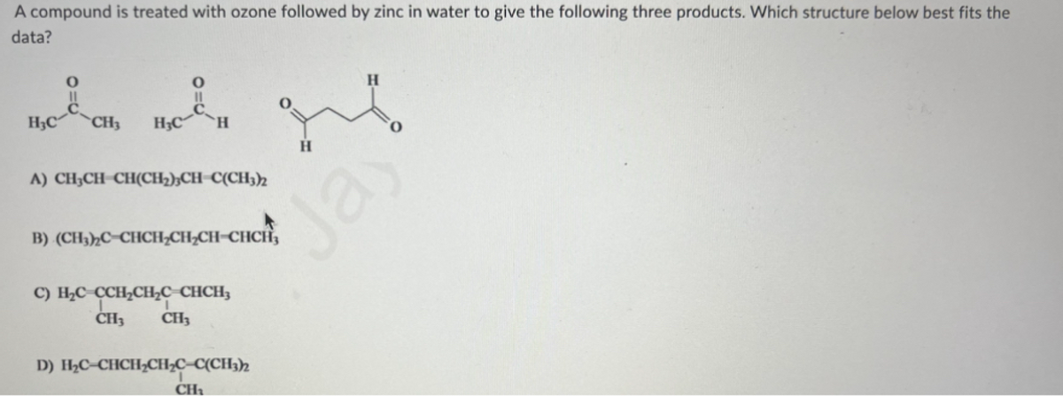 A compound is treated with ozone followed by zinc in water to give the following three products. Which structure below best fits the
data?
H₂C CH₂
H₂C *Η
A) CH₂CH-CH(CH₂)3CH=C(CH3)2
B) (CH3)2C-CHCH₂CH₂CH=CHCH₂
C) H₂C=CCH₂CH₂C_CHCH₂
CH3 CH3
D) H₂C-CHCH₂CH₂C-C(CH3)2
CH₂
H
H
"
Jay