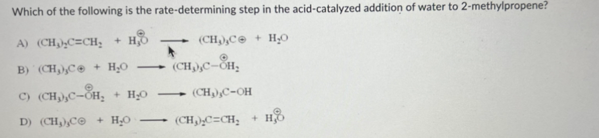 Which of the following is the rate-determining step in the acid-catalyzed addition of water to 2-methylpropene?
A) (CH₂)₂C=CH₂ + H₂O
(CH₂),C + H₂O
B) (CH3),C + H₂O
C) (CH,,C-OH_ + HẠO
D) (CH,,C© + HO
—
(CH₂),C-OH₂
(CH₂)₂C-OH
(CH₂)₂C=CH₂ + H