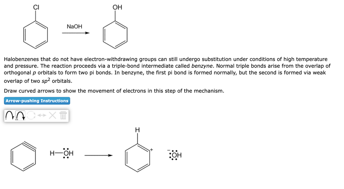 6=6
NaOH
Halobenzenes that do not have electron-withdrawing groups can still undergo substitution under conditions of high temperature
and pressure. The reaction proceeds via a triple-bond intermediate called benzyne. Normal triple bonds arise from the overlap of
orthogonal p orbitals to form two pi bonds. In benzyne, the first pi bond is formed normally, but the second is formed via weak
overlap of two sp² orbitals.
Draw curved arrows to show the movement of electrons in this step of the mechanism.
Arrow-pushing Instructions
20 ↔XT
OH
H-OH
H
:OH