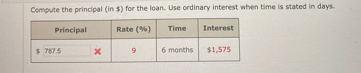 Compute the principal (in $) for the loan. Use ordinary interest when time is stated in days.
Principal
Rate (%)
Time
Interest
$ 787.5
6 months
$1,575
9
