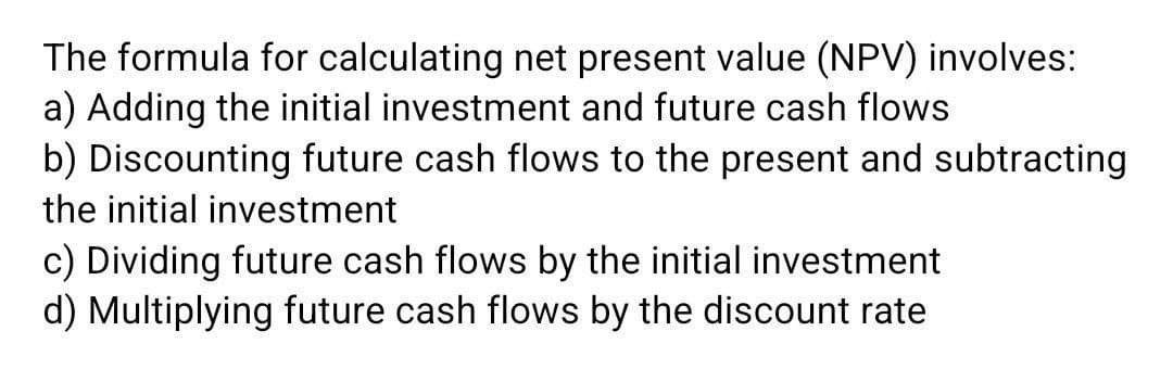 The formula for calculating net present value (NPV) involves:
a) Adding the initial investment and future cash flows
b) Discounting future cash flows to the present and subtracting
the initial investment
c) Dividing future cash flows by the initial investment
d) Multiplying future cash flows by the discount rate