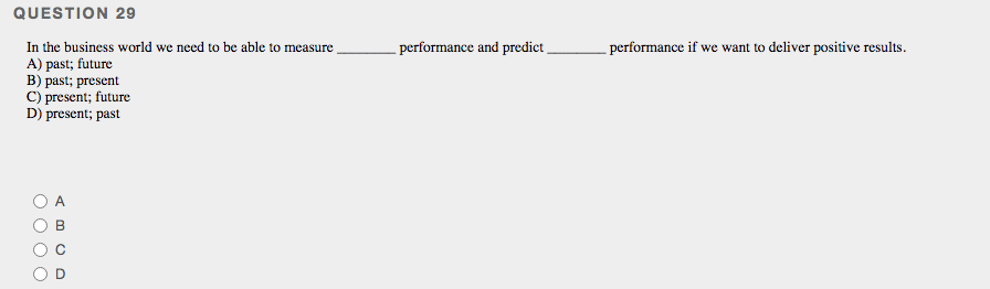 QUESTION 29
- performance and predict
In the business world we need to be able to measure
A) past; future
B) past; present
C) present; future
D) present; past
- performance if we want to deliver positive results.
O C
O O
