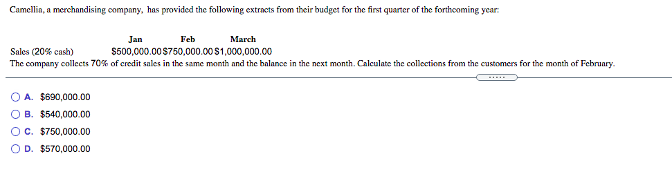 Camellia, a merchandising company, has provided the following extracts from their budget for the first quarter of the forthcoming year:
Jan
Feb
March
Sales (20% cash)
$500,000.00 $750,000.00 $1,000,000.00
The company collects 70% of credit sales in the same month and the balance in the next month. Calculate the collections from the customers for the month of February.
O A. $690,000.00
O B. $540,000.00
O C. $750,000.00
O D. $570,000.00
