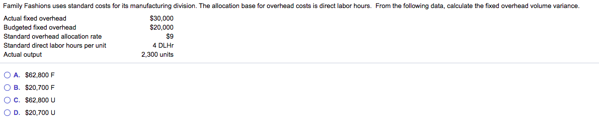 Family Fashions uses standard costs for its manufacturing division. The allocation base for overhead costs is direct labor hours. From the following data, calculate the fixed overhead volume variance.
Actual fixed overhead
$30,000
Budgeted fixed overhead
$20,000
Standard overhead allocation rate
$9
Standard direct labor hours per unit
Actual output
4 DLHP
2,300 units
O A. $62,800 F
O B. $20,700 F
OC. $62,800 U
O D. $20,700 U
