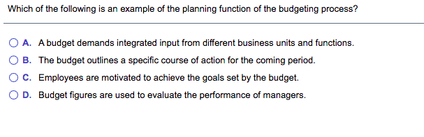 Which of the following is an example of the planning function of the budgeting process?
O A. Abudget demands integrated input from different business units and functions.
O B. The budget outlines a specific course of action for the coming period.
OC. Employees are motivated to achieve the goals set by the budget.
O D. Budget figures are used to evaluate the performance of managers.
