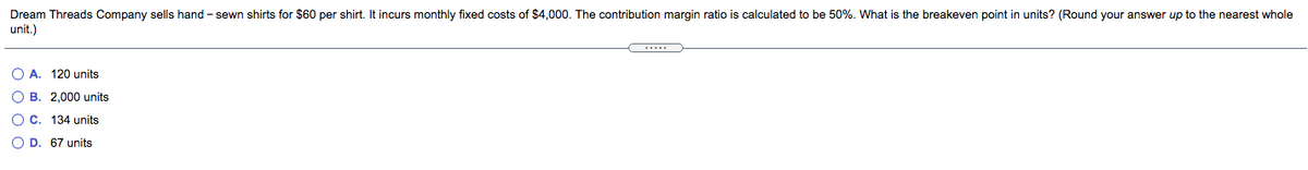 Dream Threads Company sells hand - sewn shirts for $60 per shirt. It incurs monthly fixed costs of $4,000. The contribution margin ratio is calculated to be 50%. What is the breakeven point in units? (Round your answer up to the nearest whole
unit.)
...
O A. 120 units
O B. 2,000 units
O C. 134 units
O D. 67 units
