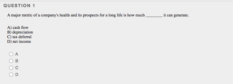 QUESTION 1
A major metric of a company's health and its prospects for a long life is how much
it can generate.
A) cash flow
B) depreciation
C) tax deferral
D) net income
A
B
