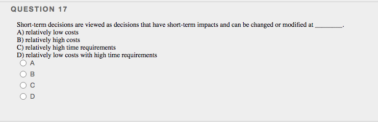 QUESTION 17
Short-term decisions are viewed as decisions that have short-term impacts and can be changed or modified at
A) relatively low costs
B) relatively high costs
C) relatively high time requirements
D) relatively low costs with high time requirements
A
