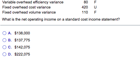 Variable overhead efficiency variance
80
Fixed overhead cost variance
420
Fixed overhead volume variance
110
F
What is the net operating income on a standard cost income statement?
O A. $138,000
O B. $137,775
OC. $142,075
O D. $222,075
