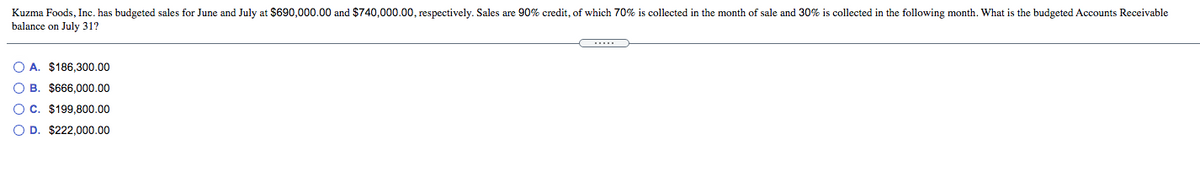 Kuzma Foods, Inc. has budgeted sales for June and July at $690,000.00 and $740,000.00, respectively. Sales are 90% credit, of which 70% is collected in the month of sale and 30% is collected in the following month. What is the budgeted Accounts Receivable
balance on July 31?
O A. $186,300.00
O B. $666,000.00
O C. $199,800.00
O D. $222.000.00

