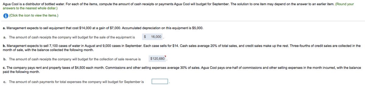 Agua Cool is a distributor of bottled water. For each of the items, compute the amount of cash receipts or payments Agua Cool will budget for September. The solution to one item may depend on the answer to an earlier item. (Round your
answers to the nearest whole dollar.)
A (Click the icon to view the items.)
a. Management expects to sell equipment that cost $14,000 at a gain of $7,000. Accumulated depreciation on this equipment is $5,000.
a. The amount of cash receipts the company will budget for the sale of the equipment is
$
16,000
b. Management expects to sell 7,100 cases of water in August and 9,000 cases in September. Each case sells for $14. Cash sales average 20% of total sales, and credit sales make up the rest. Three-fourths of credit sales are collected in the
month of sale, with the balance collected the following month.
b. The amount of cash receipts the company will budget for the collection of sale revenue is
$120,680
c. The company pays rent and property taxes of $4,500 each month. Commissions and other selling expenses average 30% of sales. Agua Cool pays one-half of commissions and other selling expenses in the month incurred, with the balance
paid the following month.
c. The amount of cash payments for total expenses the company will budget for September is
