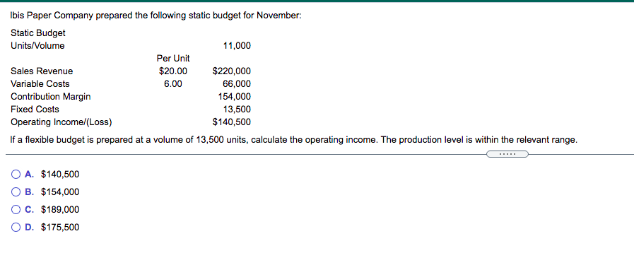 Ibis Paper Company prepared the following static budget for November:
Static Budget
Units/Volume
11,000
Per Unit
Sales Revenue
$20.00
$220,000
66,000
Variable Costs
6.00
Contribution Margin
154,000
13,500
$140,500
Fixed Costs
Operating Income/(Loss)
If a flexible budget is prepared at a volume of 13,500 units, calculate the operating income. The production level is within the relevant range.
A. $140,500
O B. $154,000
OC. $189,000
O D. $175,500
