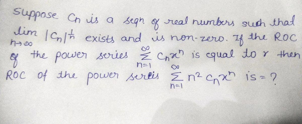 **Title:** Problem Solving in Sequence and Series

**Content:**

Suppose \( C_n \) is a sequence of real numbers such that 
\[ \lim_{n \to \infty} |C_n|^{1/n} \]
exists and is non-zero. If the Radius of Convergence (ROC) of the power series 
\[ \sum_{n=1}^{\infty} C_n x^n \]
is equal to \( r \), then what is the ROC of the power series 
\[ \sum_{n=1}^{\infty} n^2 C_n x^n \]?

**Explanation:**

- **Sequence \( C_n \)**: Given a sequence of real numbers \( C_n \).
- **Limit Condition**: The limit \( \lim_{n \to \infty} |C_n|^{1/n} \) exists and is non-zero.
- **Power Series 1**: \( \sum_{n=1}^{\infty} C_n x^n \) has a radius of convergence \( r \).
- **Power Series 2**: We are asked to determine the radius of convergence for the series \( \sum_{n=1}^{\infty} n^2 C_n x^n \).

In a power series, the radius of convergence (ROC) is determined by analyzing the limit of the nth term as \( n \) approaches infinity. For the series \( \sum_{n=1}^{\infty} C_n x^n \), the ROC is given by:
\[ r = \frac{1}{\limsup_{n \to \infty} |C_n|^{1/n}}. \]

Considering the augmented series \( \sum_{n=1}^{\infty} n^2 C_n x^n \), the presence of \( n^2 \) changes the ROC:
\[ \frac{1}{\limsup_{n \to \infty} |n^2 C_n|^{1/n}}. \]

Analyzing further, we have \( |n^2 C_n|^{1/n} = (n^2)^{1/n} |C_n|^{1/n} \), where \( (n^2)^{1/n} \rightarrow 1 \) as \( n \rightarrow \infty \). Thus, the ROC remains affected primarily by \(