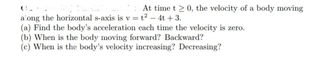 **Physics Problem: Motion Along a Horizontal Axis**

At time \( t \ge 0 \), the velocity of a body moving along the horizontal \( s \)-axis is given by \( v = t^2 - 4t + 3 \).

**Questions:**

(a) Find the body's acceleration each time the velocity is zero.

(b) When is the body moving forward? When is it moving backward?

(c) When is the body's velocity increasing? When is it decreasing?

**Detailed Explanation:**

1. **Finding the acceleration when velocity is zero:**

   To solve this, we need to find the instances when the velocity \( v \) is zero, and then find the acceleration at those points.

2. **Determining when the body is moving forward and backward:**

   Analyze the intervals of time \( t \) where the velocity function \( v(t) = t^2 - 4t + 3 \) is positive (for forward motion) and negative (for backward motion).

3. **Determining the increasing and decreasing velocity:**

   This involves finding the acceleration \( a(t) \) and analyzing when \( a(t) \) is positive (indicating increasing velocity) and negative (indicating decreasing velocity).

**Note:** Remember to perform necessary differentiation to find the acceleration \( a(t) \).