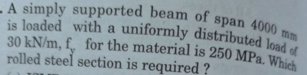 A simply supported beam of span 4000 mm
is loaded with a uniformly distributed load c
30 kN/m, f, for the material is 250 MPa. Which
rolled steel section is required?