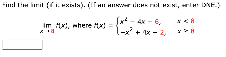 # Finding the Limit of a Piecewise Function

## Problem Statement:
Find the limit (if it exists). (If an answer does not exist, enter DNE.)

\[ \lim_{{x \to 8}} f(x), \text{ where } f(x) = \begin{cases} 
x^2 - 4x + 6, & \text{if } x < 8 \\
-x^2 + 4x - 2, & \text{if } x \geq 8 
\end{cases} \]

## Solution:

1. **Identify the function pieces:**
   - For \( x < 8 \), the function is \( f(x) = x^2 - 4x + 6 \).
   - For \( x \geq 8 \), the function is \( f(x) = -x^2 + 4x - 2 \).

2. **Evaluate the limit from the left-hand side (LHS):**
   \[ \lim_{{x \to 8^-}} f(x) = \lim_{{x \to 8^-}} (x^2 - 4x + 6) \]
   Plugging \( x = 8 \) into \( x^2 - 4x + 6 \):
   \[ = 8^2 - 4(8) + 6 \]
   \[ = 64 - 32 + 6 \]
   \[ = 38 \]

3. **Evaluate the limit from the right-hand side (RHS):**
   \[ \lim_{{x \to 8^+}} f(x) = \lim_{{x \to 8^+}} (-x^2 + 4x - 2) \]
   Plugging \( x = 8 \) into \( -x^2 + 4x - 2 \):
   \[ = -8^2 + 4(8) - 2 \]
   \[ = -64 + 32 - 2 \]
   \[ = -34 \]

4. **Determine if the limit exists:**
   Since the LHS limit \( (38) \) does not equal the RHS limit \( (-34) \), the limit does not exist.

**Answer:**
\[ \lim_{{x \to 8}} f(x