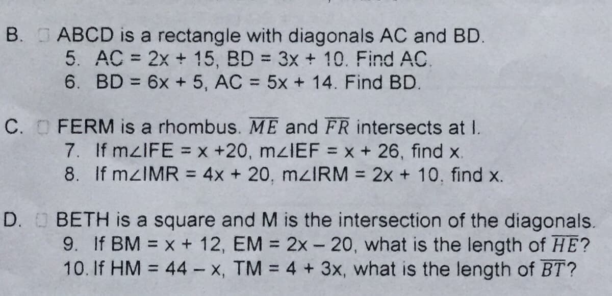 B. ABCD is a rectangle with diagonals AC and BD.
5. AC = 2x + 15, BD 3x + 10. Find AC.
6. BD 6x + 5, AC = 5x + 14. Find BD.
%3D
%3D
C. O FERM is a rhombus. ME and FR intersects at I.
7. If mzIFE = x +20, mzIEF = x + 26, find x.
8. If mzIMR = 4x + 20, mzIRM = 2x + 10, find x.
%3D
%3D
%3D
D. O BETH is a square and M is the intersection of the diagonals.
9. If BM = x + 12, EM 2x - 20, what is the length of HE?
10. If HM 44- x, TM = 4 + 3x, what is the length of BT?
%3D
%3D
