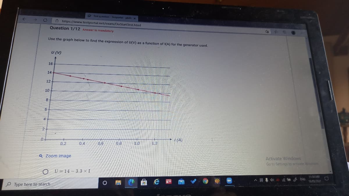 O Test question - Testportal - platfe x
O https://www.testportal.net/exam/DoStart Test.html
Question 1/12 Answer is mandatory
to
Use the graph below to find the expression of U(V) as a function of I(A) for the generator used.
U (V)
16
14
12
10
6
(A)
0.2
0,4
0,6
0,8
1.0
1.2
Q Zoom image
Activate Windows
Go to Settings to activate Windows
U = 14 - 3.3 × I
11:34 AM
A ENG
19/05/2021
P Type here to search
