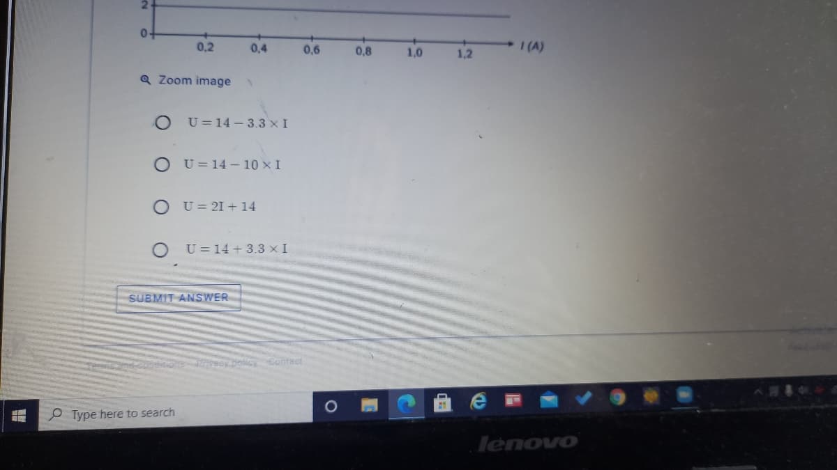 0.
0,2
0,4
0,6
0,8
1,0
I (A)
1,2
Q Zoom image
U = 14 - 3.3 x I
O U= 14 - 10 x I
O U= 21 + 14
U = 14 + 3.3 x I
SUBMIT ANSWER
recybolkcy Contact
Type here to search
lenovo
