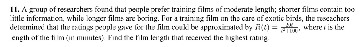 11. A group of researchers found that people prefer training films of moderate length; shorter films contain too
little information, while longer films are boring. For a training film on the care of exotic birds, the reseachers
determined that the ratings people gave for the film could be approximated by R(t)
length of the film (in minutes). Find the film length that received the highest rating.
20t
where t is the
t2+100 '
