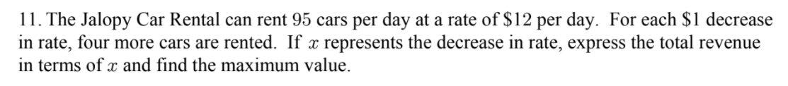 11. The Jalopy Car Rental can rent 95 cars per day at a rate of $12 per day. For each $1 decrease
in rate, four more cars are rented. If x represents the decrease in rate, express the total revenue
in terms of x and find the maximum value.
