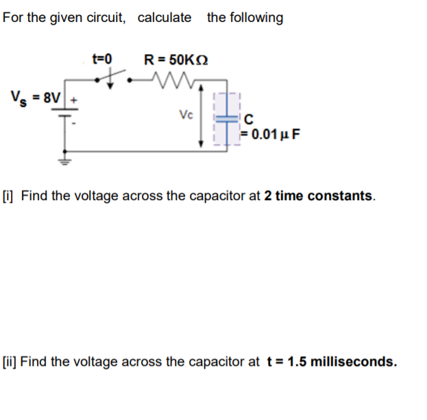 For the given circuit, calculate the following
t=0
R= 50KN
Ve = 8V
Vc
F0.01 μ F
O Find the voltage across the capacitor at 2 time constants.
[ii] Find the voltage across the capacitor at t= 1.5 milliseconds.
