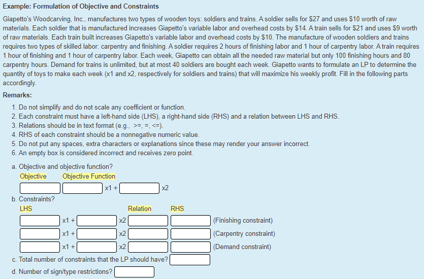 Example: Formulation of Objective and Constraints
Giapetto's Woodcarving, Inc., manufactures two types of wooden toys: soldiers and trains. A soldier sells for $27 and uses $10 worth of raw
materials. Each soldier that is manufactured increases Giapetto's variable labor and overhead costs by $14. A train sells for S21 and uses $9 worth
of raw materials. Each train built increases Giapetto's variable labor and overhead costs by $10. The manufacture of wooden soldiers and trains
requires two types of skilled labor: carpentry and finishing. A soldier requires 2 hours of finishing labor and 1 hour of carpentry labor. A train requires
1 hour of finishing and 1 hour of carpentry labor. Each week, Giapetto can obtain all the needed raw material but only 100 finishing hours and 80
carpentry hours. Demand for trains is unlimited, but at most 40 soldiers are bought each week. Giapetto wants to formulate an LP to determine the
quantity of toys to make each week (x1 and x2, respectively for soldiers and trains) that will maximize his weekly profit. Fill in the following parts
accordingly.
Remarks:
1. Do not simplify and do not scale any coefficient or function.
2. Each constraint must have a left-hand side (LHS), a right-hand side (RHS) and a relation between LHS and RHS.
3. Relations should be in text format (e.g., >=, =, <=).
4. RHS of each constraint should be a nonnegative numeric value.
5. Do not put any spaces, extra characters or explanations since these may render your answer incorrect.
6. An empty box is considered incorrect and receives zero point.
a. Objective and objective function?
Objective
Objective Function
x1 +
x2
b. Constraints?
LHS
Relation
RHS
x1 +
(Finishing constraint)
х1 +
x2
(Carpentry constraint)
x1 +
x2
(Demand constraint)
c. Total number of constraints that the LP should have?
d. Number of sign/type restrictions?
