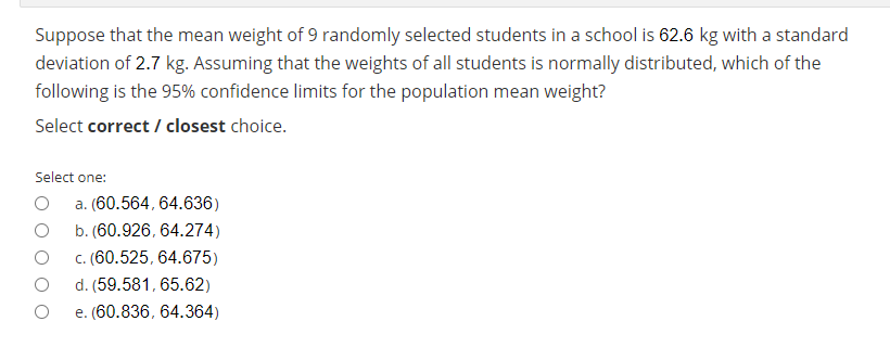 Suppose that the mean weight of 9 randomly selected students in a school is 62.6 kg with a standard
deviation of 2.7 kg. Assuming that the weights of all students is normally distributed, which of the
following is the 95% confidence limits for the population mean weight?
Select correct / closest choice.
Select one:
a. (60.564, 64.636)
b. (60.926, 64.274)
C. (60.525, 64.675)
d. (59.581, 65.62)
e. (60.836, 64.364)
