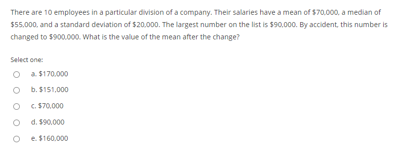 There are 10 employees in a particular division of a company. Their salaries have a mean of $70,000, a median of
$55,000, and a standard deviation of $20,000. The largest number on the list is $90,000. By accident, this number is
changed to $900,000. What is the value of the mean after the change?
Select one:
a. $170,000
b. $151,000
c. $70,000
d. $90,000
e. $160,000
