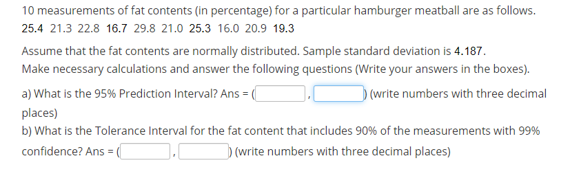 10 measurements of fat contents (in percentage) for a particular hamburger meatball are as follows.
25.4 21.3 22.8 16.7 29.8 21.0 25.3 16.0 20.9 19.3
Assume that the fat contents are normally distributed. Sample standard deviation is 4.187.
Make necessary calculations and answer the following questions (Write your answers in the boxes).
a) What is the 95% Prediction Interval? Ans =
(write numbers with three decimal
places)
b) What is the Tolerance Interval for the fat content that includes 90% of the measurements with 99%
confidence? Ans = (
)(write numbers with three decimal places)
