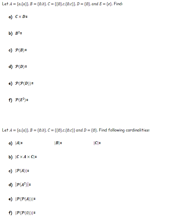 Let A = {a{a}}, B = {0,b}. C = {{0}.c.{0.c}}, D = {Ø}, and E = {e}. Find:
a) Cx D=
b) B?=
c) P(B)=
d) P(D)=
e) P(P(D))=
f) P(E?)=
Let A = {a,{a}}, B = {0,b}, C = {{0}.c.{o.c}} and D = {0}. Find following cardinalities:
a) |A|=
|B|=
|C|=
b) |C x A x C|=
c) P(A)|=
d) P(A²)|=
e) |P(P(A))|=
f) |P(P(0))|=
