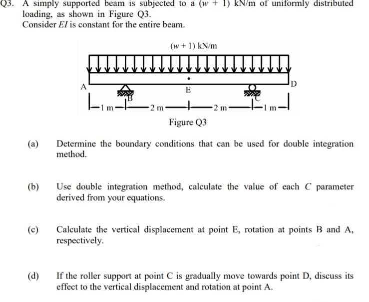 A simply supported beam is subjected to a (w + 1) kN/m of uniformly distributed
loading, as shown in Figure Q3.
Consider El is constant for the entire beam.
(w+1) kN/m
D
A
E
2 m-
2 m
Figure Q3
(a)
Determine the boundary conditions that can be used for double integration
method.
(b)
Use double integration method, calculate the value of each C parameter
derived from your equations.
Calculate the vertical displacement at point E, rotation at points B and A,
respectively.
(c)
(d)
If the roller support at point C is gradually move towards point D, discuss its
effect to the vertical displacement and rotation at point A.
