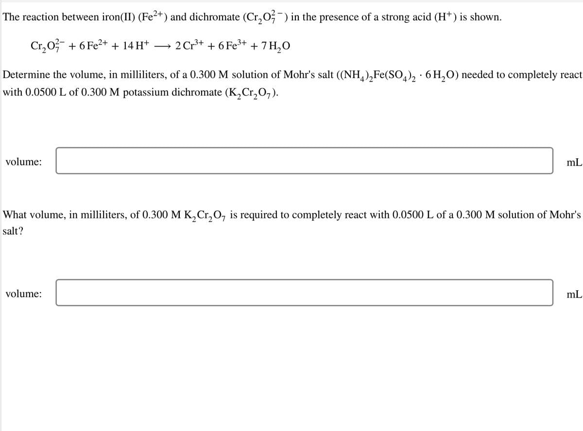 The reaction between iron(II) (Fe²+) and dichromate (Cr, 0;-) in the presence of a strong acid (H+) is shown.
Cr, 0 + 6 Fe2+ + 14 H*
→ 2 Cr3+ + 6 Fe3+ + 7H,0
Determine the volume, in milliliters, of a 0.300 M solution of Mohr's salt ((NH,),Fe(SO,), · 6 H,0) needed to completely react
with 0.0500 L of 0.300 M potassium dichromate (K,Cr,O,).
volume:
mL
What volume, in milliliters, of 0.300 M K, Cr,0, is required to completely react with 0.0500 L of a 0.300 M solution of Mohr's
salt?
volume:
mL
