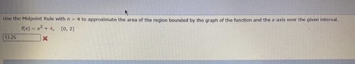 Use the Midpoint Rule with n= 4 to approximate the area of the region bounded by the graph of the function and the x-axis over the given interval.
f(x) - x2 + 4, [0, 2]
13 25
