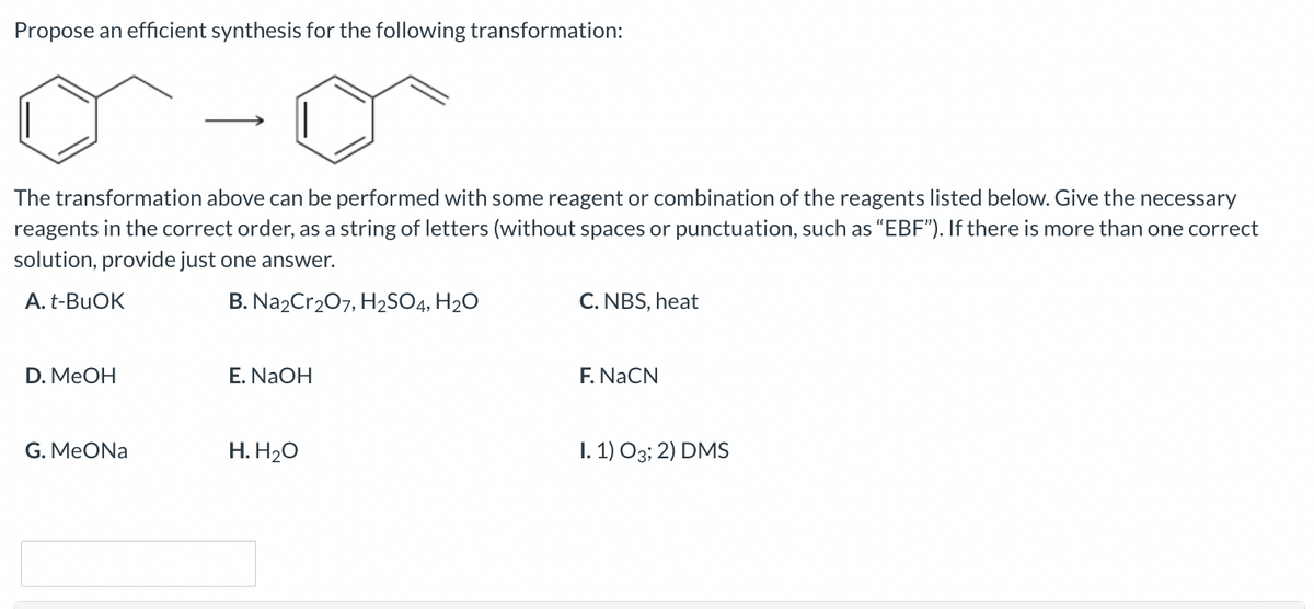 Propose an efficient synthesis for the following transformation:
The transformation above can be performed with some reagent or combination of the reagents listed below. Give the necessary
reagents in the correct order, as a string of letters (without spaces or punctuation, such as "EBF"). If there is more than one correct
solution, provide just one answer.
A. t-BuOK
B. Na2Cr₂O7, H2SO4, H₂O
D. MeOH
G. MeONa
E. NaOH
H. H₂O
C. NBS, heat
F. NaCN
1.1) 03; 2) DMS