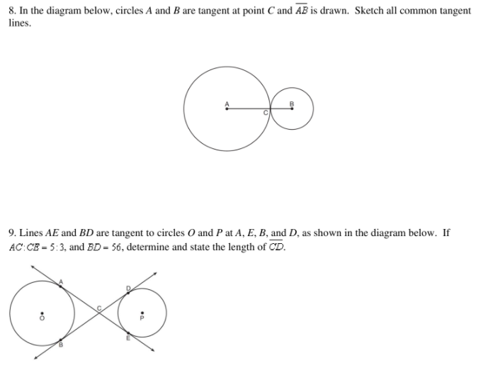 ### Geometry Problems

#### Problem 8:

**Diagram Description:**
The diagram shows two circles, labeled as \( A \) and \( B \), which are tangent to each other at point \( C \). A line segment \( \overline{AB} \) is drawn through point \( C \) and connects circle \( A \) to circle \( B \).

**Task:**
Sketch all common tangent lines for the given circles.

#### Problem 9:

**Diagram Description:**
This diagram features two circles, labeled as \( O \) and \( P \), with the following lines and points:
- \( AE \) and \( BD \) are straight lines.
- \( AE \) is tangent to circle \( O \) at points \( A \) and \( E \).
- \( BD \) is tangent to circle \( P \) at points \( B \) and \( D \).
- The lines intersect at points \( A \), \( E \), \( B \), and \( D \).

**Given:**
- The ratio \( AC:CE \) is \( 5:3 \).
- The length of \( BD \) is \( 56 \).

**Task:**
Determine and state the length of \( CD \).

### Explanation of Diagrams:

**For Problem 8:**
The diagram depicts two circles that touch each other at point \( C \). Since \( \overline{AB} \) is drawn through the point where they touch, the common tangents you need to sketch would be the tangents that can be drawn externally to both circles and the tangents that touch them internally at the point of tangency \( C \).

**For Problem 9:**
The second diagram involves two circles with tangents drawn from various points. The tangents \( AE \) and \( BD \) cross each other, and you are given a specific ratio for the segments of a line and a precise measurement for one of the segments, which you will use to find the length of \( CD \), using the properties and theorems related to circles and tangents.

These activities require an understanding of the properties of tangent lines and circles, as well as the ability to apply ratios and algebra to solve for missing lengths.