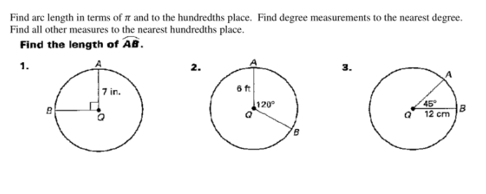 ## Arc Length Calculation

Find arc length in terms of π and to the hundredths place. Find degree measurements to the nearest degree. Find all other measures to the nearest hundredths place.

### Find the length of \( \overset{\frown}{AB} \).

Below are three diagrams for which you need to calculate the arc length of \( \overset{\frown}{AB} \).

### Diagram 1:
- A circle is shown with center \( Q \).
- The point \( A \) is on the outer circumference.
- Another point \( B \) is on the circumference such that \( \angle AQB \) is a right angle (90 degrees).
- The radius \( QA \) measures 7 inches.

### Diagram 2:
- A circle is shown with center \( Q \).
- The point \( A \) is on the outer circumference.
- Another point \( B \) is on the circumference such that \( \angle AQB \) is 120 degrees.
- The radius \( QA \) measures 6 feet.

### Diagram 3:
- A circle is shown with center \( Q \).
- The point \( A \) is on the outer circumference.
- Another point \( B \) is on the circumference such that \( \angle AQB \) is 45 degrees.
- The radius \( QA \) measures 12 centimeters.