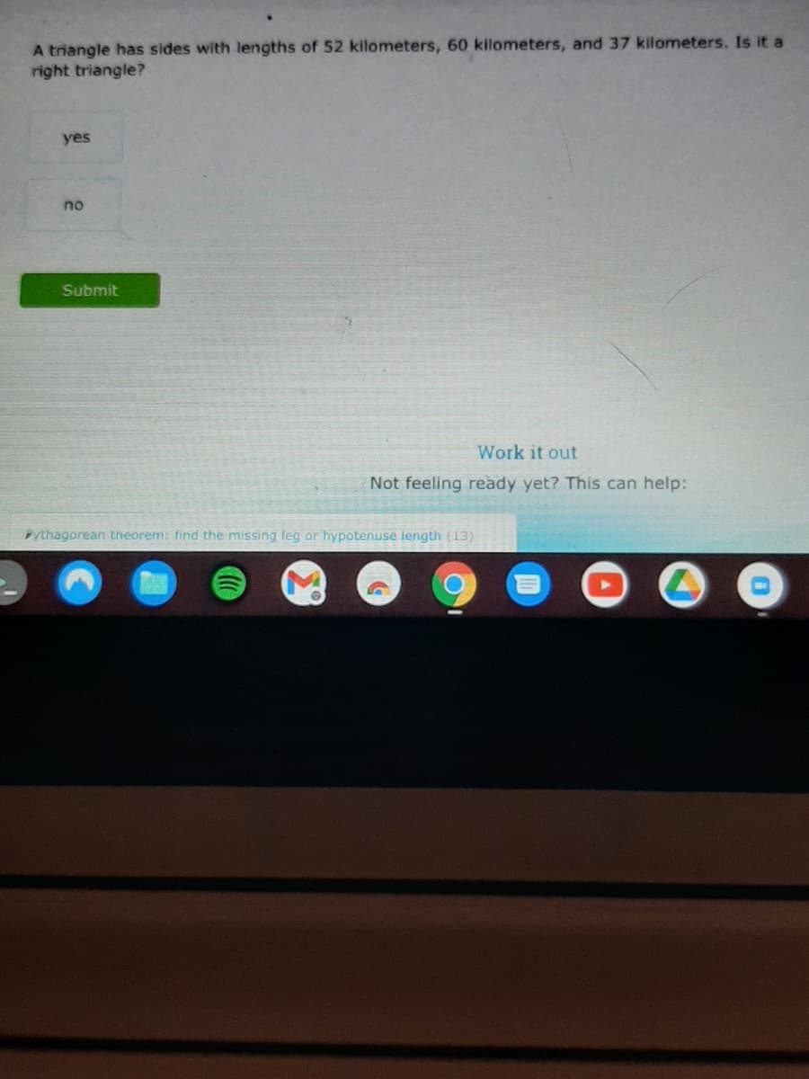A triangle has sides with lengths of 52 kilometers, 60 kilometers, and 37 kilometers. Is it a
right triangle?
yes
no
Submit
Work it out
Not feeling ready yet? This can help:
Pythagorean theorem: find the missing leg or hypotenuse length (13)
