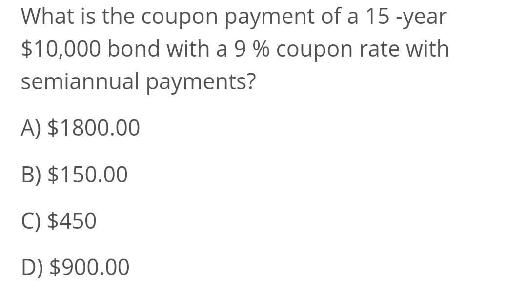 What is the coupon payment of a 15 -year
$10,000 bond with a 9 % coupon rate with
semiannual payments?
A) $1800.00
B) $150.00
C) $450
D) $900.00
