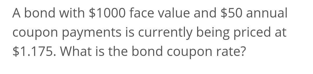 A bond with $1000 face value and $50 annual
coupon payments is currently being priced at
$1.175. What is the bond coupon rate?
