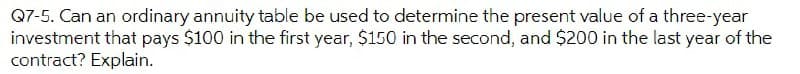 Q7-5. Can an ordinary annuity table be used to determine the present value of a three-year
investment that pays $100 in the first year, $150 in the second, and $200 in the last year of the
contract? Explain.
