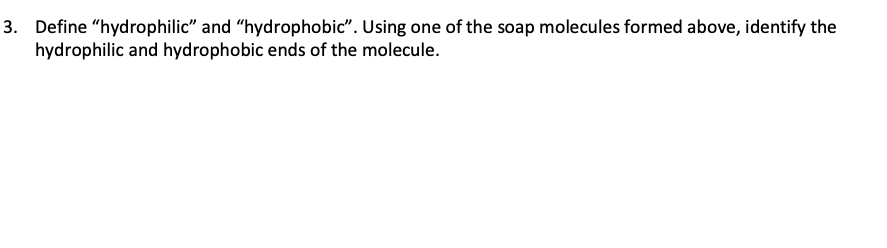 3. Define "hydrophilic" and "hydrophobic". Using one of the soap molecules formed above, identify the
hydrophilic and hydrophobic ends of the molecule.