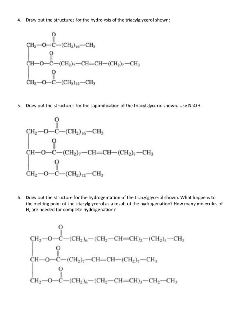 4. Draw out the structures for the hydrolysis of the triacylglycerol shown:
O
CH,—O–C—(CH,)6–CH,
CH–0–C–(CH,)–CH=CH—(CH2)—CH3
CH,—O–C–(CH2)2–CH3
5. Draw out the structures for the saponification of the triacylglycerol shown. Use NaOH.
i
CH,O–C—(CH,)6–CH,
i
CH–O–C—(CH,)–CH=CH—(CH2)CH3
(CH),
CH,—0–C—(CH2)2–CH3
6. Draw out the structure for the hydrogentation of the triacylglycerol shown. What happens to
the melting point of the triacylglycerol as a result of the hydrogenation? How many molecules of
H₂ are needed for complete hydrogenation?
CH,—O—C—(CH,)。—(CH,—CH=CH),(CH,), CH
CH–0–C—(CH,)–CH=CH–(CH,)–CH,
_i_(CH₂)
CH, 0
-(CH₂)6-(CH₂-CH=CH)3-CH₂-CH3