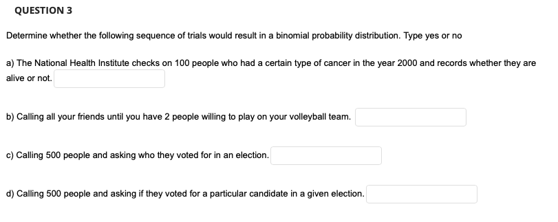 QUESTION 3
Determine whether the following sequence of trials would result in a binomial probability distribution. Type yes or no
a) The National Health Institute checks on 100 people who had a certain type of cancer in the year 2000 and records whether they are
alive or not.
b) Calling all your friends until you have 2 people willing to play on your volleyball team.
c) Calling 500 people and asking who they voted for in an election.
d) Calling 500 people and asking if they voted for a particular candidate in a given election.