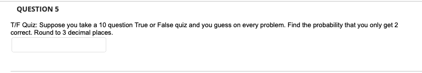 QUESTION 5
T/F Quiz: Suppose you take a 10 question True or False quiz and you guess on every problem. Find the probability that you only get 2
correct. Round to 3 decimal places.