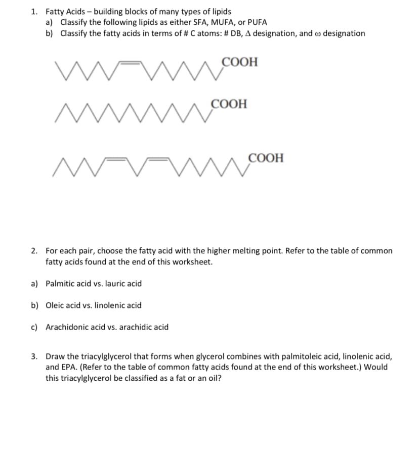 1. Fatty Acids-building blocks of many types of lipids
a) Classify the following lipids as either SFA, MUFA, or PUFA
b)
Classify the fatty acids in terms of # C atoms: # DB, A designation, and to designation
m
www
M
M
COOH
СООН
COOH
2. For each pair, choose the fatty acid with the higher melting point. Refer to the table of common
fatty acids found at the end of this worksheet.
a) Palmitic acid vs. lauric acid
b)
Oleic acid vs. linolenic acid
c) Arachidonic acid vs. arachidic acid
3. Draw the triacylglycerol that forms when glycerol combines with palmitoleic acid, linolenic acid,
and EPA. (Refer to the table of common fatty acids found at the end of this worksheet.) Would
this triacylglycerol be classified as a fat or an oil?